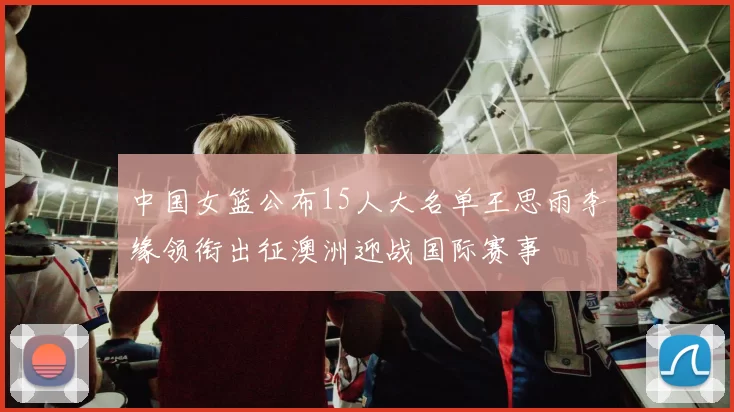 中国女篮公布15人大名单王思雨李缘领衔出征澳洲迎战国际赛事