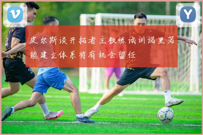 皮尔斯谈开拓者主教练试训诺里若能建立体系将有机会留任